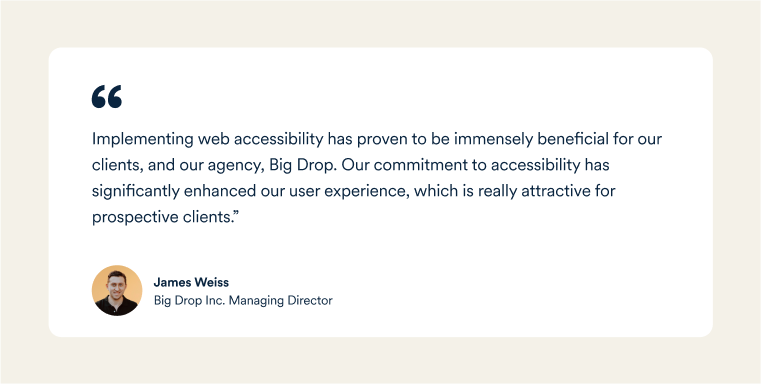  James Weiss, Big Drop's Managing Director: "Implementing web accessibility has proven to be immensely beneficial for our clients, and our agency, Big Drop. Our commitment to accessibility has significantly enhanced our user experience, which is really attractive for prospective clients.&rdquo;